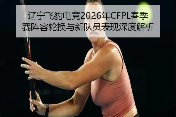 辽宁飞豹电竞2026年CFPL春季赛阵容轮换与新队员表现深度解析
